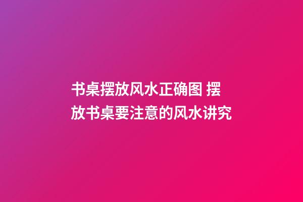 书桌摆放风水正确图 摆放书桌要注意的风水讲究